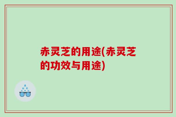 赤灵芝的用途(赤灵芝的功效与用途)