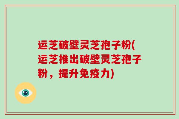 运芝破壁灵芝孢子粉(运芝推出破壁灵芝孢子粉，提升免疫力)