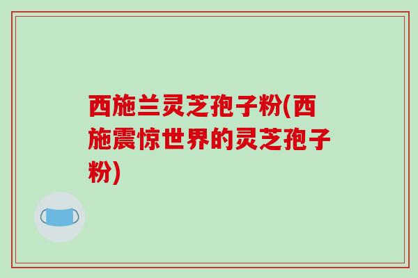 西施兰灵芝孢子粉(西施震惊世界的灵芝孢子粉)
