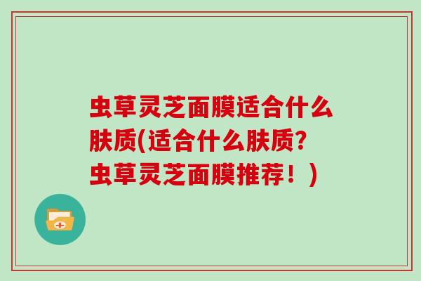 虫草灵芝面膜适合什么肤质(适合什么肤质？虫草灵芝面膜推荐！)