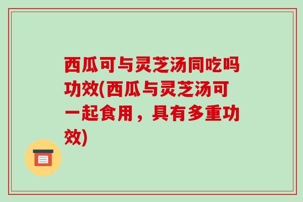 西瓜可与灵芝汤同吃吗功效(西瓜与灵芝汤可一起食用，具有多重功效)