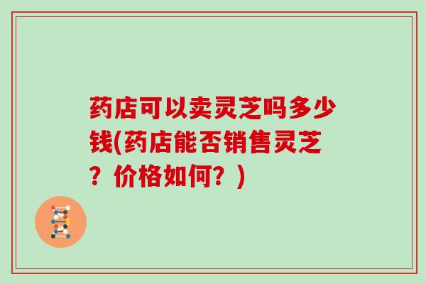 药店可以卖灵芝吗多少钱(药店能否销售灵芝？价格如何？)