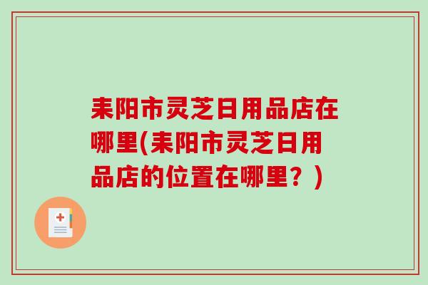 耒阳市灵芝日用品店在哪里(耒阳市灵芝日用品店的位置在哪里？)