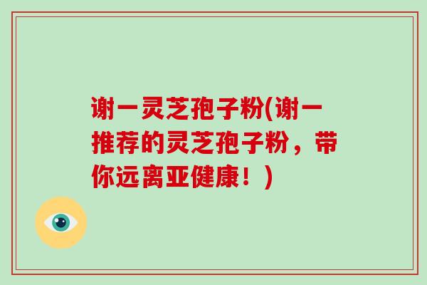 谢一灵芝孢子粉(谢一推荐的灵芝孢子粉，带你远离！)