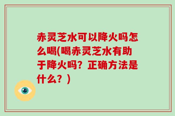 赤灵芝水可以降火吗怎么喝(喝赤灵芝水有助于降火吗？正确方法是什么？)