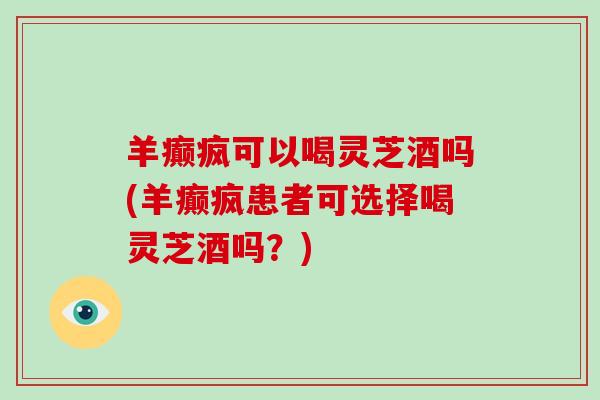 羊癫疯可以喝灵芝酒吗(羊癫疯患者可选择喝灵芝酒吗？)