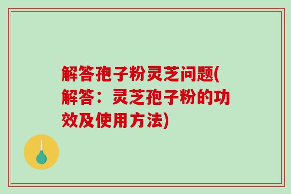 解答孢子粉灵芝问题(解答：灵芝孢子粉的功效及使用方法)