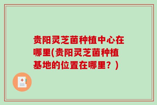 贵阳灵芝菌种植中心在哪里(贵阳灵芝菌种植基地的位置在哪里？)