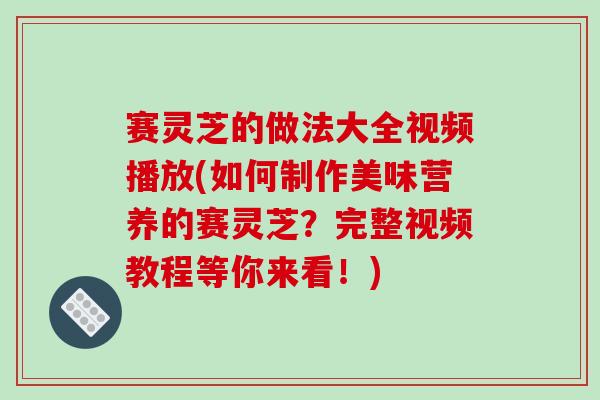赛灵芝的做法大全视频播放(如何制作美味营养的赛灵芝？完整视频教程等你来看！)