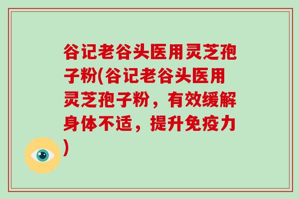 谷记老谷头医用灵芝孢子粉(谷记老谷头医用灵芝孢子粉，有效缓解身体不适，提升免疫力)