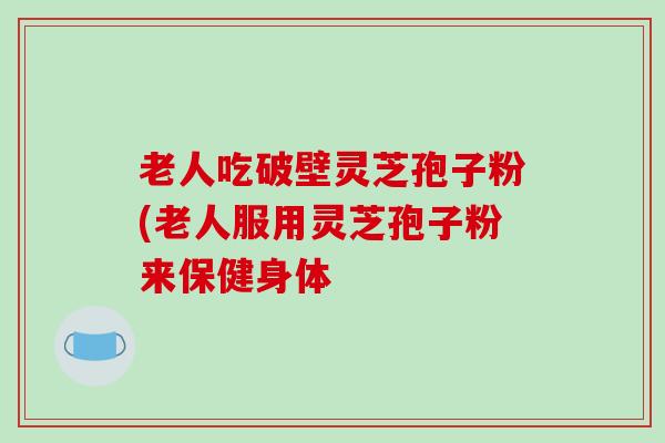 老人吃破壁灵芝孢子粉(老人服用灵芝孢子粉来保健身体