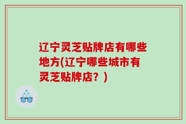 辽宁灵芝贴牌店有哪些地方(辽宁哪些城市有灵芝贴牌店？)