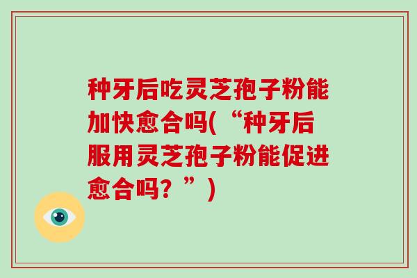 种牙后吃灵芝孢子粉能加快愈合吗(“种牙后服用灵芝孢子粉能促进愈合吗？”)
