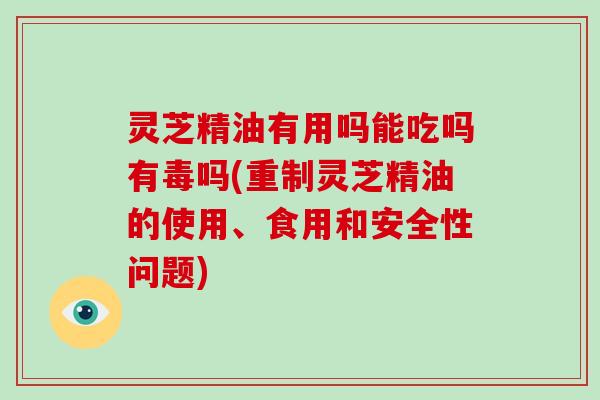 灵芝精油有用吗能吃吗有毒吗(重制灵芝精油的使用、食用和安全性问题)