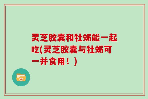 灵芝胶囊和牡蛎能一起吃(灵芝胶囊与牡蛎可一并食用！)