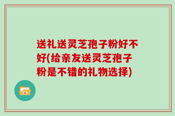 送礼送灵芝孢子粉好不好(给亲友送灵芝孢子粉是不错的礼物选择)
