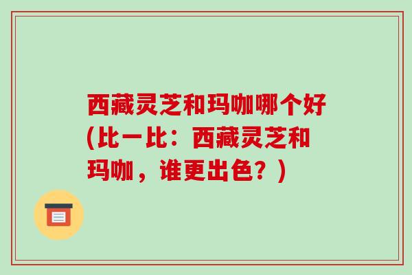 西藏灵芝和玛咖哪个好(比一比：西藏灵芝和玛咖，谁更出色？)