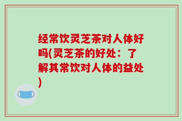 经常饮灵芝茶对人体好吗(灵芝茶的好处：了解其常饮对人体的益处)