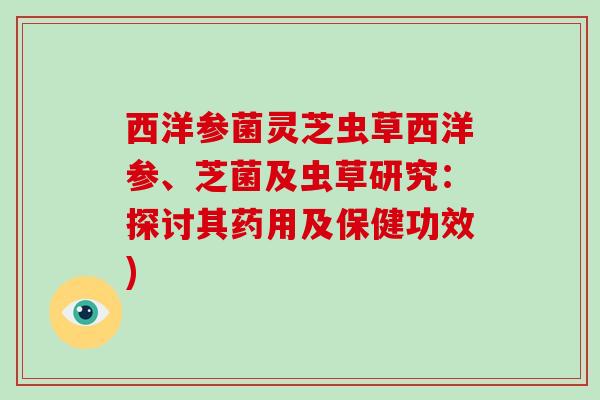 西洋参菌灵芝虫草西洋参、芝菌及虫草研究：探讨其药用及保健功效)