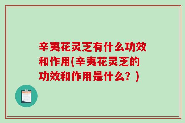 辛夷花灵芝有什么功效和作用(辛夷花灵芝的功效和作用是什么？)