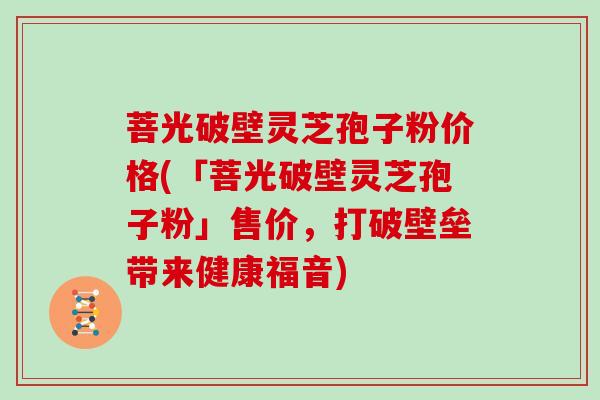菩光破壁灵芝孢子粉价格(「菩光破壁灵芝孢子粉」售价，打破壁垒带来健康福音)
