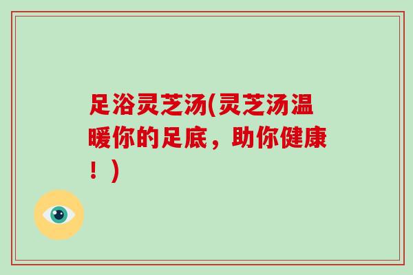 足浴灵芝汤(灵芝汤温暖你的足底，助你健康！)