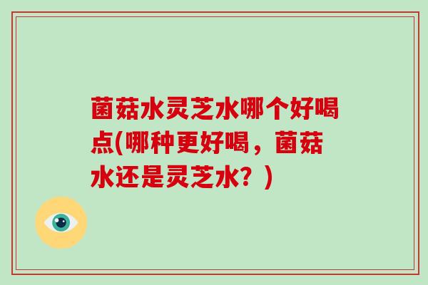 菌菇水灵芝水哪个好喝点(哪种更好喝，菌菇水还是灵芝水？)