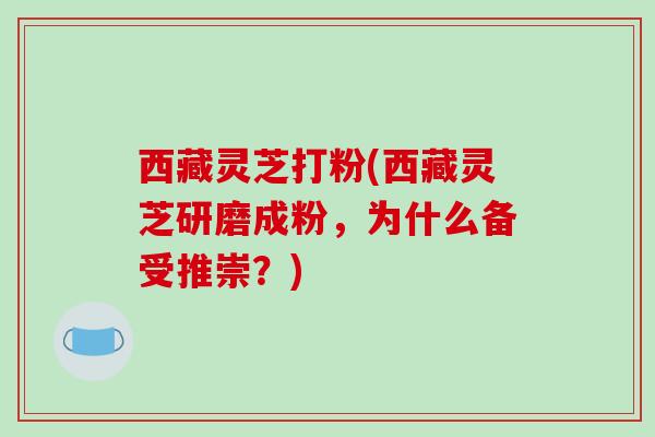 西藏灵芝打粉(西藏灵芝研磨成粉，为什么备受推崇？)