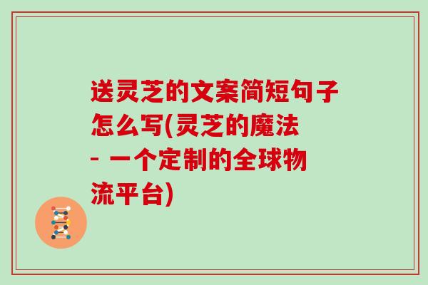 送灵芝的文案简短句子怎么写(灵芝的魔法 - 一个定制的全球物流平台)