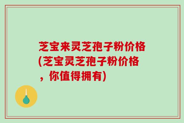 芝宝来灵芝孢子粉价格(芝宝灵芝孢子粉价格，你值得拥有)