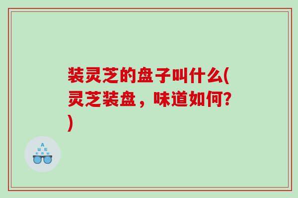 装灵芝的盘子叫什么(灵芝装盘，味道如何？)