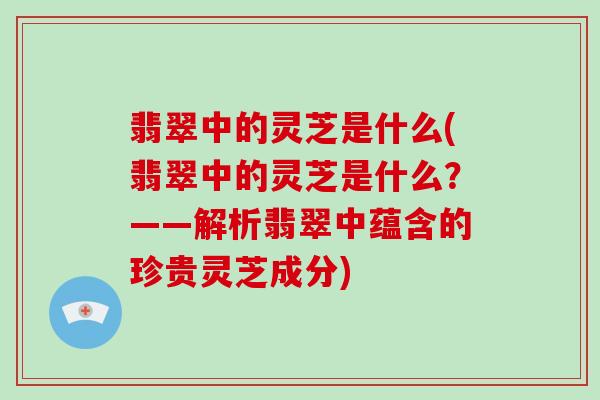 翡翠中的灵芝是什么(翡翠中的灵芝是什么？——解析翡翠中蕴含的珍贵灵芝成分)