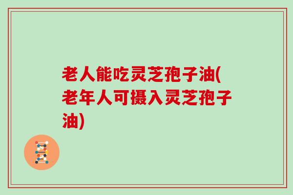 老人能吃灵芝孢子油(老年人可摄入灵芝孢子油)