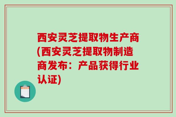 西安灵芝提取物生产商(西安灵芝提取物制造商发布:产品获得行业认证) 西安灵芝提取物生产商(西安灵芝提取物制造商发布:产品获得行业认证)