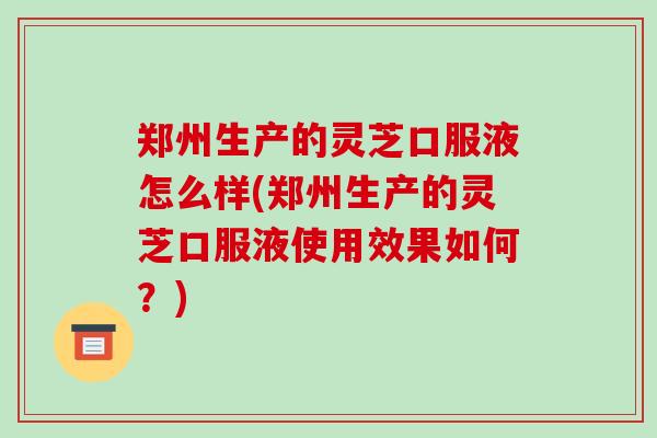 郑州生产的灵芝口服液怎么样(郑州生产的灵芝口服液使用效果如何？)