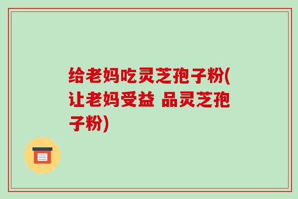 给老妈吃灵芝孢子粉(让老妈受益 品灵芝孢子粉)