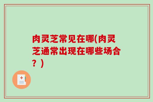 肉灵芝常见在哪(肉灵芝通常出现在哪些场合？)
