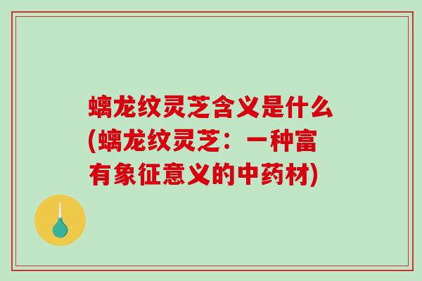 螭龙纹灵芝含义是什么(螭龙纹灵芝：一种富有象征意义的材)