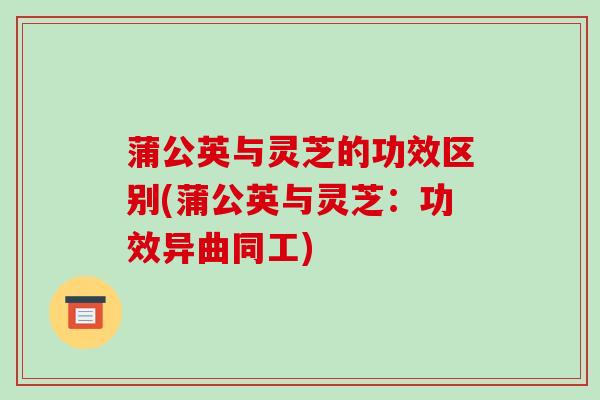 蒲公英与灵芝的功效区别(蒲公英与灵芝：功效异曲同工)