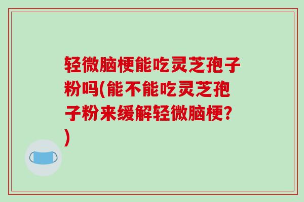 轻微脑梗能吃灵芝孢子粉吗(能不能吃灵芝孢子粉来缓解轻微脑梗？)