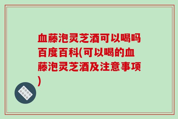 藤泡灵芝酒可以喝吗百度百科(可以喝的藤泡灵芝酒及注意事项)