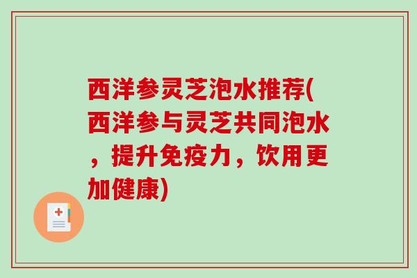西洋参灵芝泡水推荐(西洋参与灵芝共同泡水，提升免疫力，饮用更加健康)