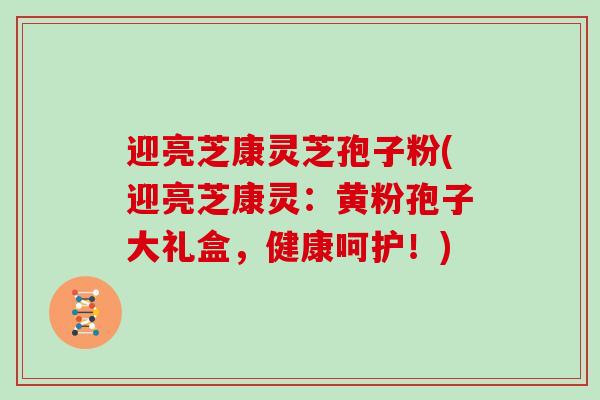 迎亮芝康灵芝孢子粉(迎亮芝康灵：黄粉孢子大礼盒，健康呵护！)