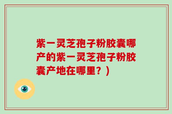 紫一灵芝孢子粉胶囊哪产的紫一灵芝孢子粉胶囊产地在哪里？)