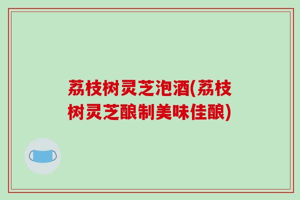 荔枝树灵芝泡酒(荔枝树灵芝酿制美味佳酿)