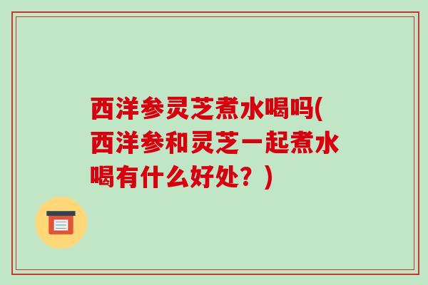 西洋参灵芝煮水喝吗(西洋参和灵芝一起煮水喝有什么好处？)