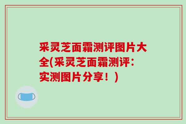 采灵芝面霜测评图片大全(采灵芝面霜测评：实测图片分享！)