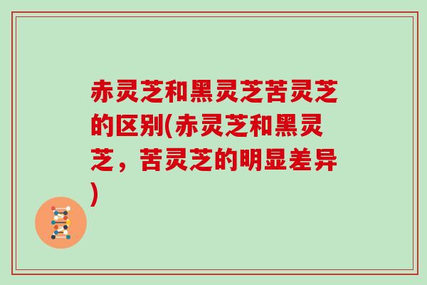 赤灵芝和黑灵芝苦灵芝的区别(赤灵芝和黑灵芝，苦灵芝的明显差异)