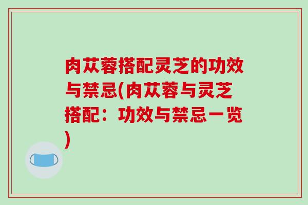 肉苁蓉搭配灵芝的功效与禁忌(肉苁蓉与灵芝搭配：功效与禁忌一览)