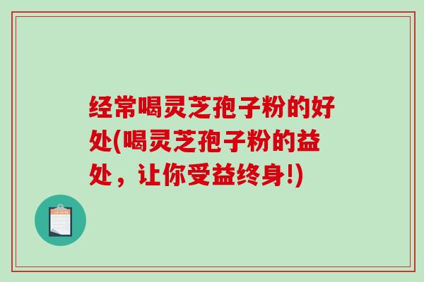 经常喝灵芝孢子粉的好处(喝灵芝孢子粉的益处，让你受益终身!)